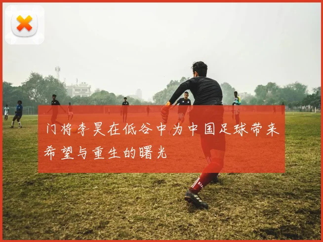 门将李昊在低谷中为中国足球带来希望与重生的曙光