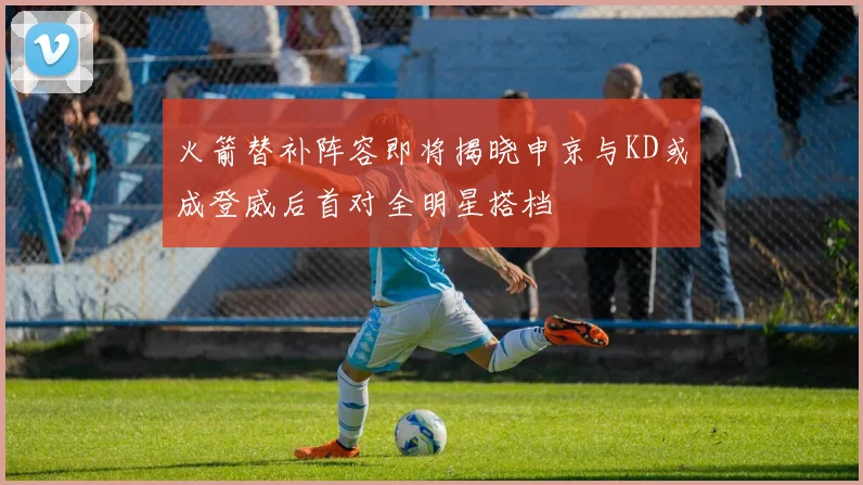 火箭替补阵容即将揭晓申京与KD或成登威后首对全明星搭档