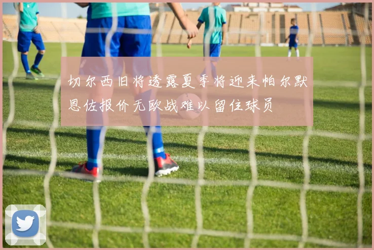 切尔西旧将透露夏季将迎来帕尔默恩佐报价无欧战难以留住球员