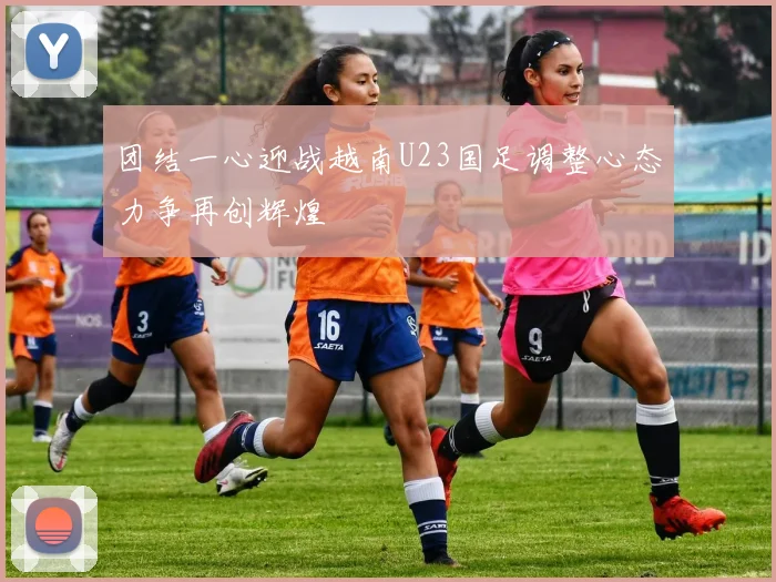 团结一心迎战越南U23国足调整心态力争再创辉煌