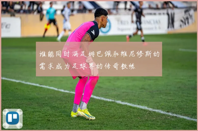 谁能同时满足姆巴佩和维尼修斯的需求成为足球界的传奇教练