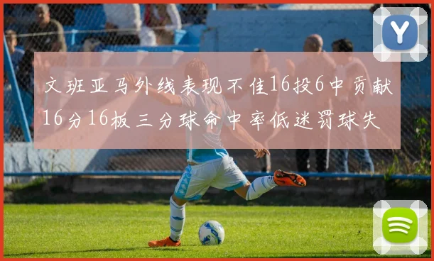 文班亚马外线表现不佳16投6中贡献16分16板三分球命中率低迷罚球失准影响球队表现