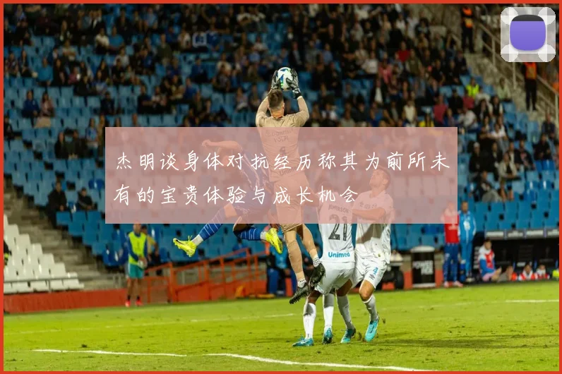 杰明谈身体对抗经历称其为前所未有的宝贵体验与成长机会