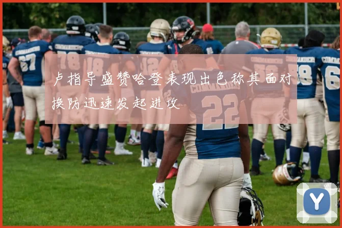 卢指导盛赞哈登表现出色称其面对换防迅速发起进攻