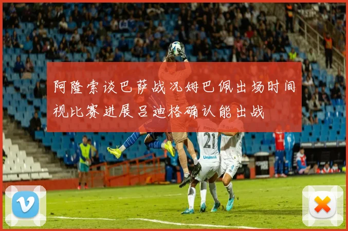 阿隆索谈巴萨战况姆巴佩出场时间视比赛进展吕迪格确认能出战