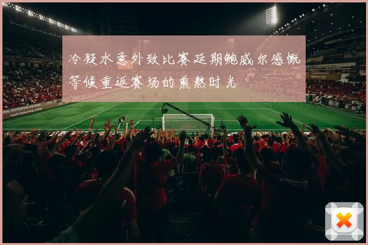 冷凝水意外致比赛延期鲍威尔感慨等候重返赛场的煎熬时光